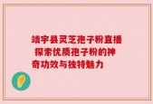 靖宇县灵芝孢子粉直播 探索优质孢子粉的神奇功效与独特魅力
