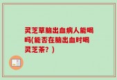灵芝草脑出血病人能喝吗(能否在脑出血时喝灵芝茶？)