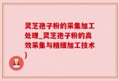 灵芝孢子粉的采集加工处理_灵芝孢子粉的高效采集与精细加工技术)