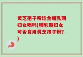 灵芝孢子粉适合哺乳期妇女喝吗(哺乳期妇女可否食用灵芝孢子粉？)