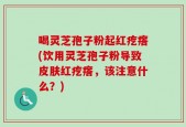 喝灵芝孢子粉起红疙瘩(饮用灵芝孢子粉导致皮肤红疙瘩，该注意什么？)