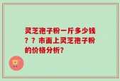 灵芝孢子粉一斤多少钱？？市面上灵芝孢子粉的价格分析？