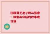 抚顺灵芝孢子粉与张睿：探索其背后的故事或价值