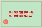 三七与灵芝孢子粉一起吃？健康饮食新方式？
