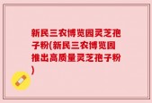 新民三农博览园灵芝孢子粉(新民三农博览园推出高质量灵芝孢子粉)