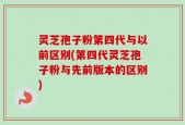 灵芝孢子粉第四代与以前区别(第四代灵芝孢子粉与先前版本的区别)