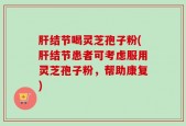 肝结节喝灵芝孢子粉(肝结节患者可考虑服用灵芝孢子粉，帮助康复)