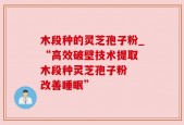 木段种的灵芝孢子粉_“高效破壁技术提取 木段种灵芝孢子粉  改善睡眠”