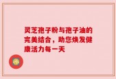 灵芝孢子粉与孢子油的完美结合，助您焕发健康活力每一天