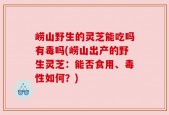 崂山野生的灵芝能吃吗有毒吗(崂山出产的野生灵芝：能否食用、毒性如何？)