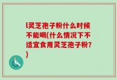 l灵芝孢子粉什么时候不能喝(什么情况下不适宜食用灵芝孢子粉？)