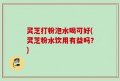 灵芝打粉泡水喝可好(灵芝粉水饮用有益吗？)