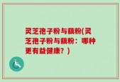 灵芝孢子粉与藕粉(灵芝孢子粉与藕粉：哪种更有益健康？)