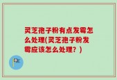 灵芝孢子粉有点发霉怎么处理(灵芝孢子粉发霉应该怎么处理？)