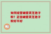 如何经营破壁灵芝孢子粉？正信破壁灵芝孢子粉好不好