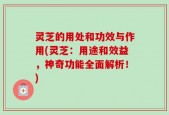 灵芝的用处和功效与作用(灵芝：用途和效益，神奇功能全面解析！)