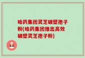 哈药集团灵芝破壁孢子粉(哈药集团推出高效破壁灵芝孢子粉)