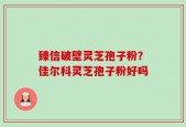 臻信破壁灵芝孢子粉？佳尔科灵芝孢子粉好吗