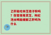 乙肝能吃林芝孢子粉吗？你觉得用灵芝、枸杞泡水喝能缓解乙肝吗为什么