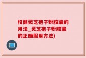 权健灵芝孢子粉胶囊的用法_灵芝孢子粉胶囊的正确服用方法)