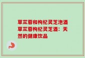 草苁蓉和枸杞灵芝泡酒草苁蓉枸杞灵芝酒：天然的健康饮品