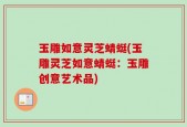 玉雕如意灵芝蜻蜓(玉雕灵芝如意蜻蜓：玉雕创意艺术品)