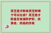 灵芝孢子粉和灵芝粉哪个可以化痰？灵芝孢子粉是否有保肝护肝、抗衰老、抗癌的作用