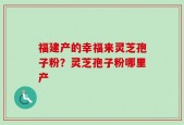 福建产的幸福来灵芝孢子粉？灵芝孢子粉哪里产