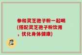 参和灵芝孢子粉一起喝(搭配灵芝孢子粉饮用，优化身体健康)