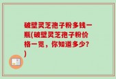 破壁灵芝孢子粉多钱一瓶(破壁灵芝孢子粉价格一览，你知道多少？)