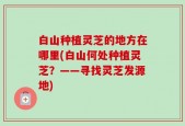 白山种植灵芝的地方在哪里(白山何处种植灵芝？——寻找灵芝发源地)