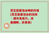 灵芝莲蓬泡水喝的作用(灵芝莲蓬泡水的功效 - 提升免疫力，改善睡眠，抗衰老)