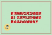 胃溃疡能吃灵芝破壁胶囊？灵芝可以在普通销售食品的店铺销售不