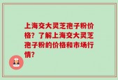 上海交大灵芝孢子粉价格？了解上海交大灵芝孢子粉的价格和市场行情？