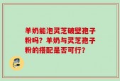 羊奶能泡灵芝破壁孢子粉吗？羊奶与灵芝孢子粉的搭配是否可行？