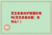 灵芝素美白护肤霜好用吗(灵芝素美白霜：有效么？)