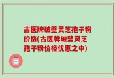 古医牌破壁灵芝孢子粉价格(古医牌破壁灵芝孢子粉价格优惠之中)
