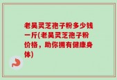老吴灵芝孢子粉多少钱一斤(老吴灵芝孢子粉价格，助你拥有健康身体)
