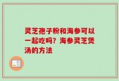 灵芝孢子粉和海参可以一起吃吗？海参灵芝煲汤的方法