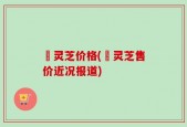 莙灵芝价格(莙灵芝售价近况报道)