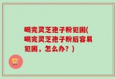 喝完灵芝孢子粉犯困(喝完灵芝孢子粉后容易犯困，怎么办？)