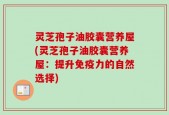 灵芝孢子油胶囊营养屋(灵芝孢子油胶囊营养屋：提升免疫力的自然选择)