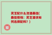 灵芝配什么泡酒最佳(最佳搭档：灵芝酒该如何选择配料？)