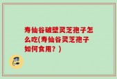 寿仙谷破壁灵芝孢子怎么吃(寿仙谷灵芝孢子如何食用？)