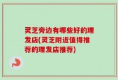 灵芝旁边有哪些好的理发店(灵芝附近值得推荐的理发店推荐)