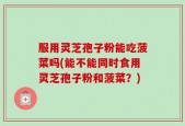 服用灵芝孢子粉能吃菠菜吗(能不能同时食用灵芝孢子粉和菠菜？)