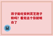 孩子能吃安利灵芝孢子粉吗？看完这个你就明白了