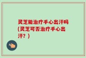 灵芝能治疗手心出汗吗(灵芝可否治疗手心出汗？)