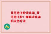 灵芝孢子粉流鼻涕_灵芝孢子粉：缓解流鼻涕的天然疗法