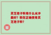 灵芝孢子粉用什么水冲最好？教你正确使用灵芝孢子粉？